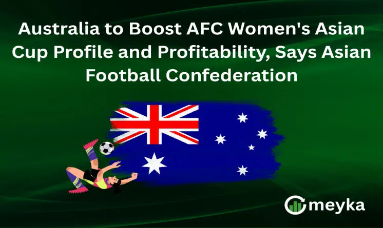 Australia to Boost AFC Women's Asian Cup Profile and Profitability, Says Asian Football Confederation